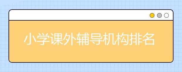 小学课外辅导机构排名 小学课外辅导机构哪家比较好？