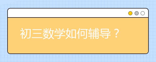 初三数学如何辅导？ 怎么辅导初三孩子的数学？