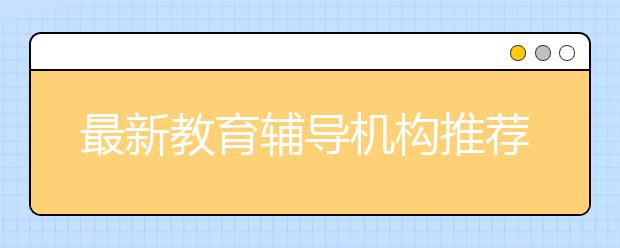 最新教育輔導(dǎo)機(jī)構(gòu)推薦 口碑好的教育輔導(dǎo)機(jī)構(gòu)有哪些？