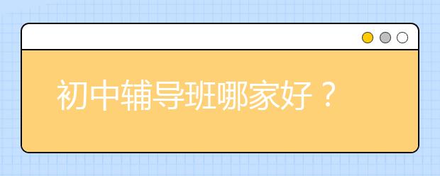 初中辅导班哪家好？ 初中课外辅导怎么找？