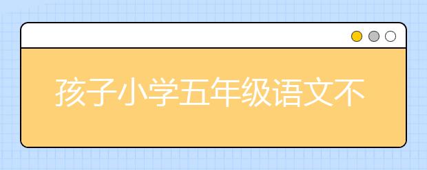 孩子小学五年级语文不好 语文补习有什么方法？