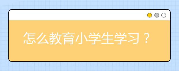 怎么教育小学生学习？ 小学生家长如何教育孩子？