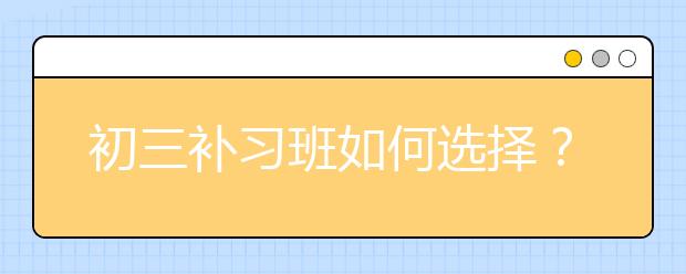 初三补习班如何选择？初三学生上补习班好不好