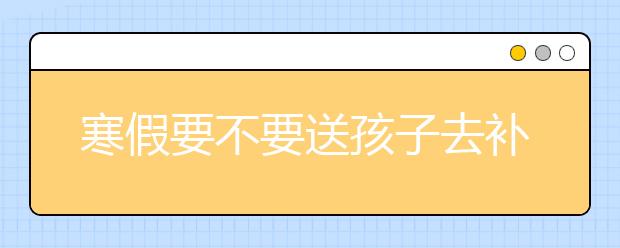 寒假要不要送孩子去补习？ 寒假补习有必要吗？