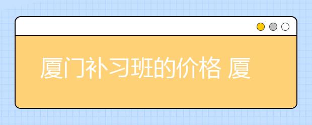 厦门补习班的价格 厦门的补习班收费标准