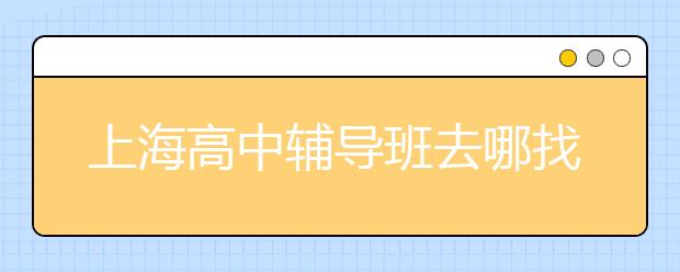 上海高中辅导班去哪找？怎么找上海高中生辅导？