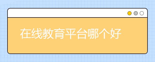 在线教育平台哪个好 有什么好的在线教育平台