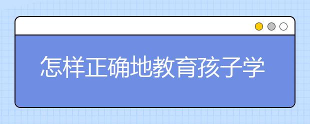 怎样正确地教育孩子学习？ 家长如何做好家庭教育？