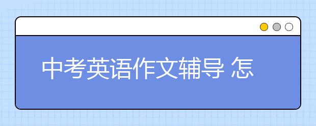 中考英语作文辅导 怎么才能写好中考英语作文