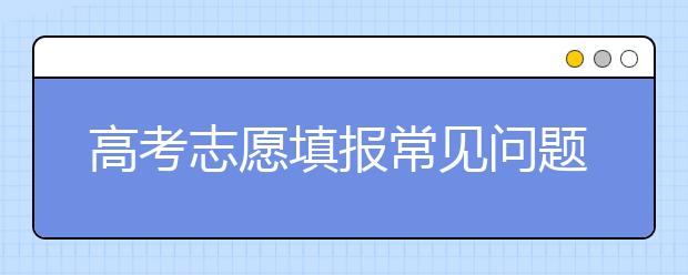 高考志愿填报常见问题大汇总！值得推荐！