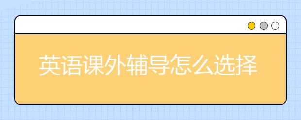 英语课外辅导怎么选择？英语课外辅导应该注意什么？