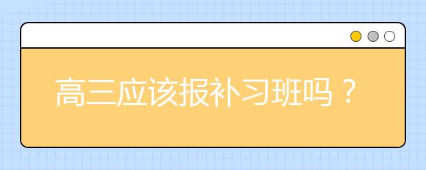 高三应该报补习班吗？高三有没有必要上补习班？