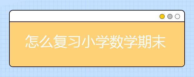 怎么复习小学数学期末考试 小学数学期末考试复习必备