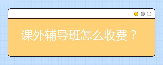 课外辅导班怎么收费？ 课外辅导班的价格标准