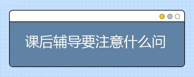 课后辅导要注意什么问题，怎样才算正确的课后辅导方式？