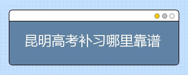 昆明高考补习哪里靠谱，怎么选择昆明高考补习