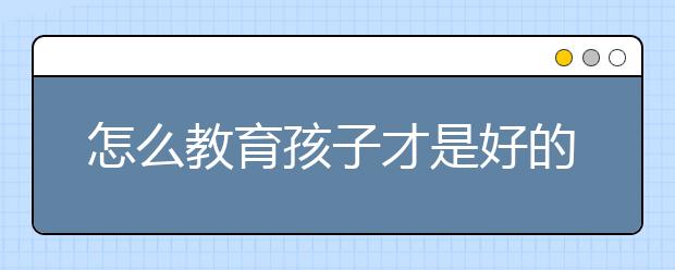 怎么教育孩子才是好的？家长如何教育好孩子？