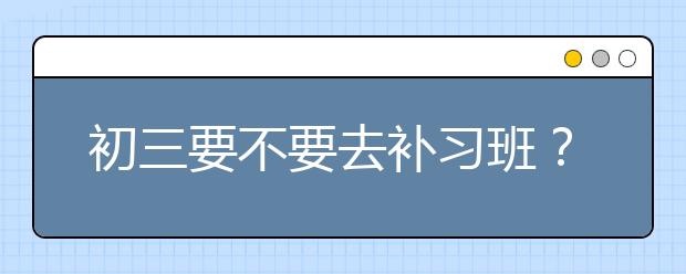 初三要不要去补习班？ 初三补习班有推荐吗