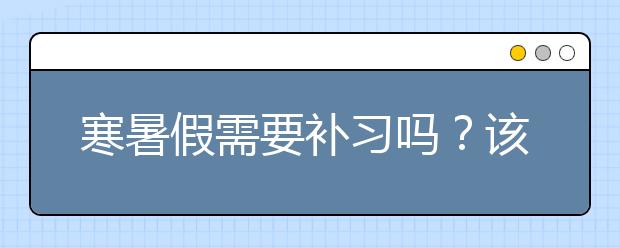 寒暑假需要补习吗？该不该给孩子报名寒暑假补习？