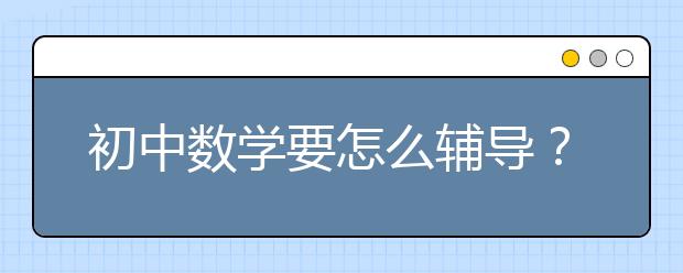 初中数学要怎么辅导？ 初中数学辅导学习的诀窍