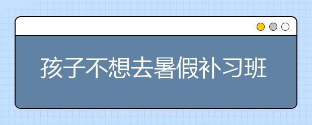 孩子不想去暑假补习班怎么办？ 暑假补习班好不好？