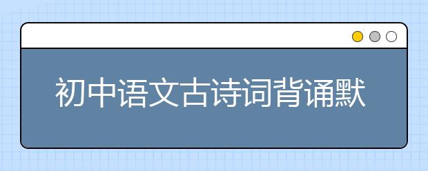 初中语文古诗词背诵默写   50题练习搞定初中古诗文默写