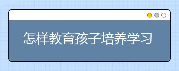 怎样教育孩子培养学习习惯？ 孩子的学习习惯如何培养？