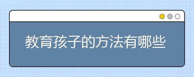 教育孩子的方法有哪些？ 家长正确教育孩子的方法