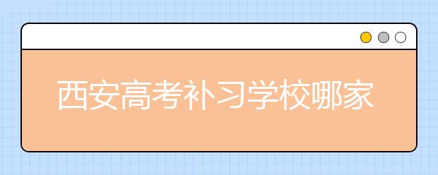 西安高考补习学校哪家好？高考补习学校有效果吗？