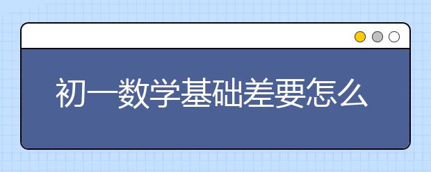 初一数学基础差要怎么辅导？高效初一数学辅导推荐