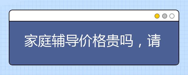 家庭辅导价格贵吗，请家庭辅导值得吗？
