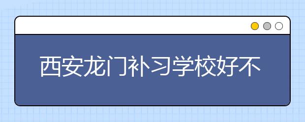 西安龙门补习学校好不好？要如何选择西安补习学校？