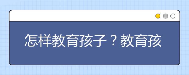 怎样教育孩子？教育孩子的好方法有哪些？