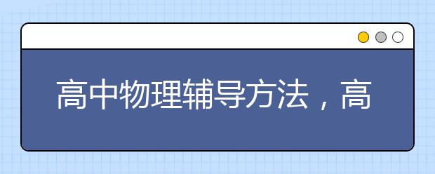 高中物理輔導(dǎo)方法，高中物理學(xué)不好要怎么輔導(dǎo)才能提分？