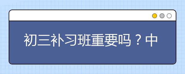 初三补习班重要吗？中考前要不要给孩子报名初三补习班？