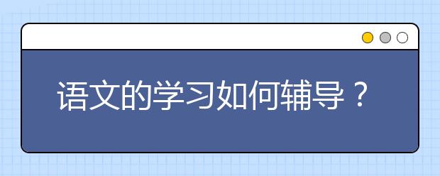 语文的学习如何辅导？语文成绩差应该怎么辅导？