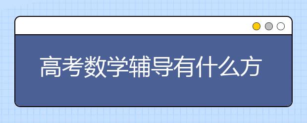 高考数学辅导有什么方法和技巧？高考数学辅导的高效提分方法