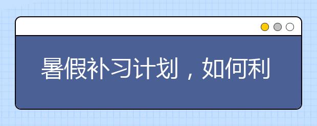 暑假补习计划，如何利用暑假给孩子补习？