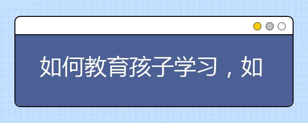 如何教育孩子学习，如何培养孩子的学习兴趣