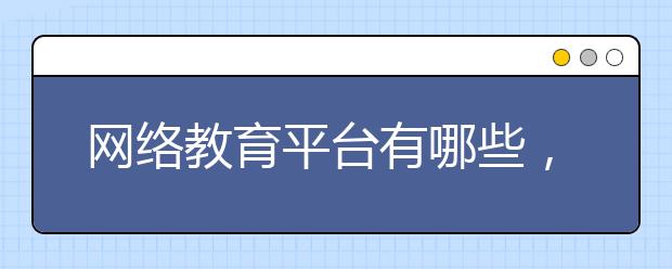 网络教育平台有哪些，网络教育平台哪些靠谱