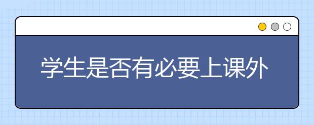 学生是否有必要上课外辅导班？课外辅导班真的有用吗？