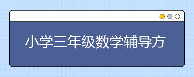 小学三年级数学辅导方法和技巧，如何给孩子辅导小学三年级数学？