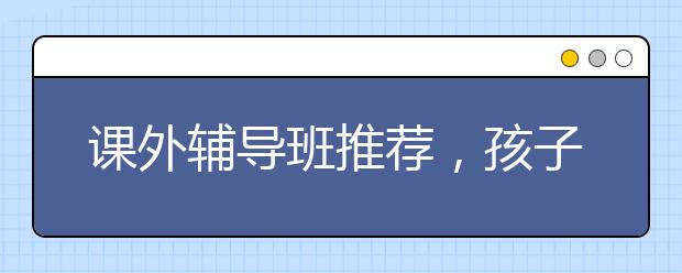 课外辅导班推荐，孩子学习差该不该报名课外辅导班