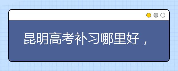 昆明高考补习哪里好，怎么选择昆明高考补习