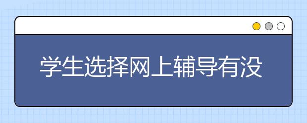 学生选择网上辅导有没有用？网上辅导好不好？