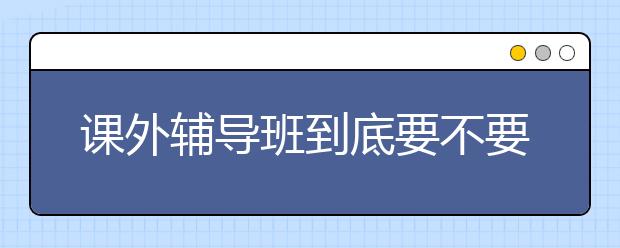 课外辅导班到底要不要上？课外辅导班真的能提高成绩吗？