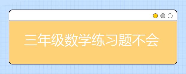 三年级数学练习题不会做怎么办，小学三年级数学应用题怎么做?