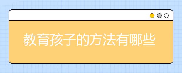 教育孩子的方法有哪些？关于教育孩子有哪些是需要注意的？