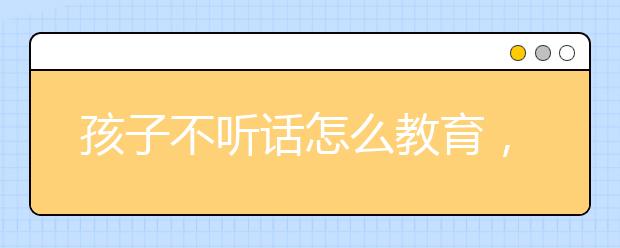 孩子不听话怎么教育，怎么教育孩子才是最正确的?