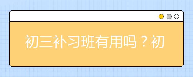 初三补习班有用吗？初三学生成绩不理想一定要报补习班吗？